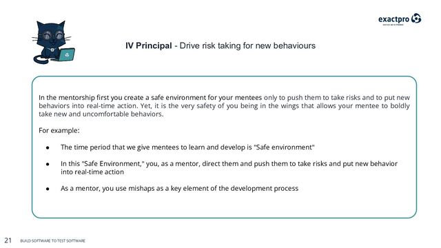 21 BUILD SOFTWARE TO TEST SOFTWARE
21 BUILD SOFTWARE TO TEST SOFTWARE
IV Principal - Drive risk taking for new behaviours
In the mentorship ﬁrst you create a safe environment for your mentees only to push them to take risks and to put new
behaviors into real-time action. Yet, it is the very safety of you being in the wings that allows your mentee to boldly
take new and uncomfortable behaviors.
For example:
● The time period that we give mentees to learn and develop is "Safe environment"
● In this "Safe Environment," you, as a mentor, direct them and push them to take risks and put new behavior
into real-time action
● As a mentor, you use mishaps as a key element of the development process
