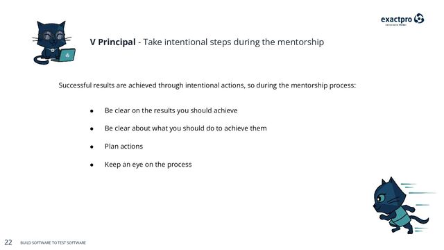 22 BUILD SOFTWARE TO TEST SOFTWARE
22 BUILD SOFTWARE TO TEST SOFTWARE
V Principal - Take intentional steps during the mentorship
Successful results are achieved through intentional actions, so during the mentorship process:
● Be clear on the results you should achieve
● Plan actions
● Be clear about what you should do to achieve them
● Keep an eye on the process
