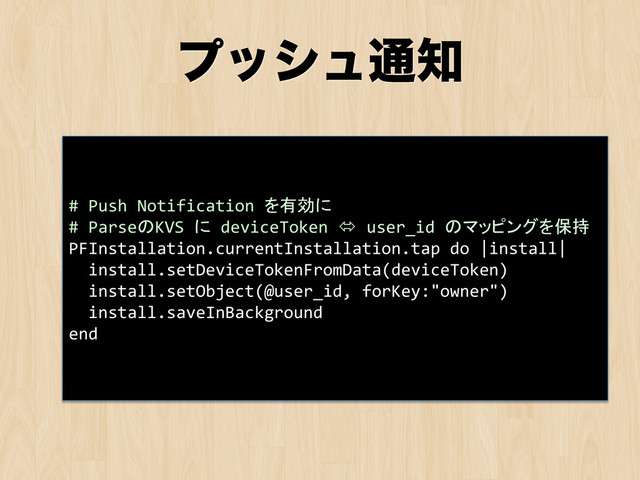 ϓογϡ௨஌
#	  Push	  Notification	  を有効に	  
#	  ParseのKVS	  に	  deviceToken	  ó	  user_id	  のマッピングを保持	  
PFInstallation.currentInstallation.tap	  do	  |install|	  
	  	  install.setDeviceTokenFromData(deviceToken)	  
	  	  install.setObject(@user_id,	  forKey:"owner")	  
	  	  install.saveInBackground	  
end	

