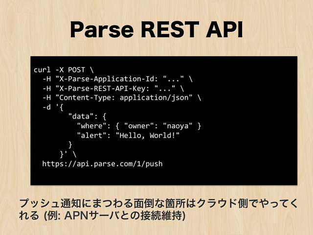 1BSTF3&45"1*
curl	  -­‐X	  POST	  \	  
	  	  -­‐H	  "X-­‐Parse-­‐Application-­‐Id:	  "..."	  \	  
	  	  -­‐H	  "X-­‐Parse-­‐REST-­‐API-­‐Key:	  "..."	  \	  
	  	  -­‐H	  "Content-­‐Type:	  application/json"	  \	  
	  	  -­‐d	  '{	  
	  	  	  	  	  	  	  	  "data":	  {	  
	  	  	  	  	  	  	  	  	  	  "where":	  {	  "owner":	  "naoya"	  }	  
	  	  	  	  	  	  	  	  	  	  "alert":	  "Hello,	  World!"	  
	  	  	  	  	  	  	  	  }	  
	  	  	  	  	  	  }'	  \	  
	  	  https://api.parse.com/1/push	  
	  
ϓογϡ௨஌ʹ·ͭΘΔ໘౗ͳՕॴ͸Ϋϥ΢υଆͰ΍ͬͯ͘
ΕΔ ྫ"1/αʔόͱͷ઀ଓҡ࣋

