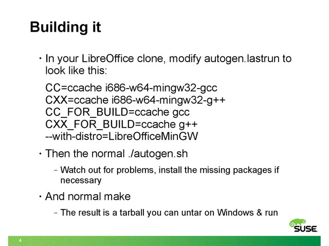 4
Building it
• In your LibreOffice clone, modify autogen.lastrun to
look like this:
CC=ccache i686-w64-mingw32-gcc
CXX=ccache i686-w64-mingw32-g++
CC_FOR_BUILD=ccache gcc
CXX_FOR_BUILD=ccache g++
--with-distro=LibreOfficeMinGW
• Then the normal ./autogen.sh
‒ Watch out for problems, install the missing packages if
necessary
• And normal make
‒ The result is a tarball you can untar on Windows & run

