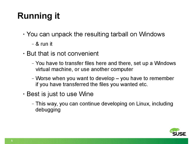 5
Running it
• You can unpack the resulting tarball on Windows
‒ & run it
• But that is not convenient
‒ You have to transfer files here and there, set up a Windows
virtual machine, or use another computer
‒ Worse when you want to develop – you have to remember
if you have transferred the files you wanted etc.
• Best is just to use Wine
‒ This way, you can continue developing on Linux, including
debugging
