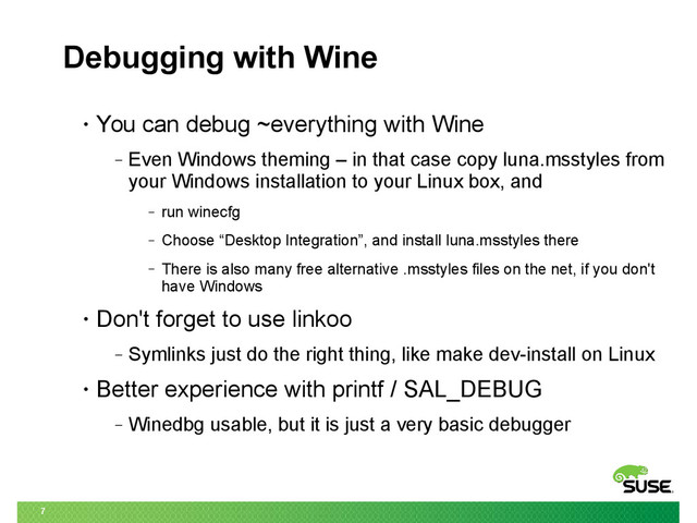 7
Debugging with Wine
• You can debug ~everything with Wine
‒ Even Windows theming – in that case copy luna.msstyles from
your Windows installation to your Linux box, and
‒ run winecfg
‒ Choose “Desktop Integration”, and install luna.msstyles there
‒ There is also many free alternative .msstyles files on the net, if you don't
have Windows
• Don't forget to use linkoo
‒ Symlinks just do the right thing, like make dev-install on Linux
• Better experience with printf / SAL_DEBUG
‒ Winedbg usable, but it is just a very basic debugger
