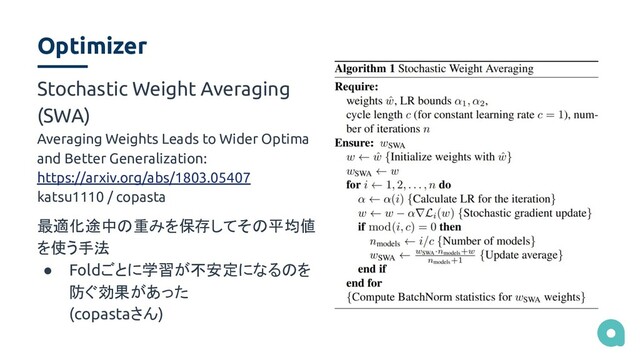 Optimizer
Stochastic Weight Averaging
(SWA)
Averaging Weights Leads to Wider Optima
and Better Generalization:
https://arxiv.org/abs/1803.05407
katsu1110 / copasta
最適化途中の重みを保存してその平均値
を使う手法
● Foldごとに学習が不安定になるのを
防ぐ効果があった
(copastaさん)
