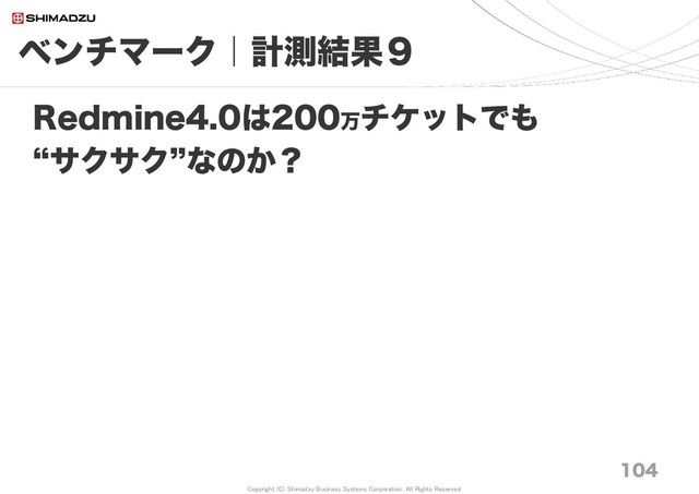 Copyright (C) Shimadzu Business Systems Corporation. All Rights Reserved
ベンチマーク｜計測結果９
104
Redmine4.0は200万チケットでも
“サクサク”なのか？
