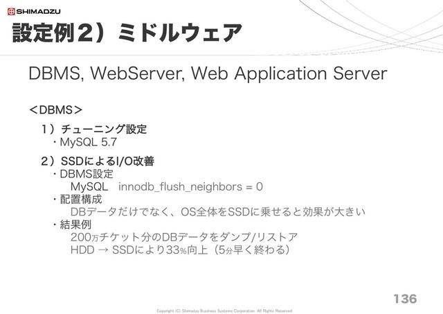 Copyright (C) Shimadzu Business Systems Corporation. All Rights Reserved
設定例２）ミドルウェア
136
DBMS, WebServer, Web Application Server
＜DBMS＞
１）チューニング設定
・MySQL 5.7
２）SSDによるI/O改善
・DBMS設定
MySQL innodb_flush_neighbors = 0
・配置構成
DBデータだけでなく、OS全体をSSDに乗せると効果が大きい
・結果例
200万チケット分のDBデータをダンプ/リストア
HDD → SSDにより33％向上（5分早く終わる）
