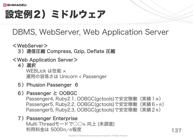 Copyright (C) Shimadzu Business Systems Corporation. All Rights Reserved
設定例２）ミドルウェア
137
DBMS, WebServer, Web Application Server
＜WebServer＞
３）通信圧縮 Compress, Gzip, Deflate 圧縮
＜Web Application Server＞
４）選択
WEBLick は性能 ×
運用の容易さは Unicorn < Passenger
５）Phusion Passenger 6
６）Passenger と OOBGC
Passenger4, Ruby2.1, OOBGC(gctools)で安定稼働（実績１年）
Passenger5, Ruby2.2, OOBGC(gctools)で安定稼働（実績６ヶ月）
Passenger5, Ruby2.3, OOBGC(gctools)で安定稼働（実績２年）
７）Passenger Enterprise
Multi Threadモードで○○％ 向上 (未調査)
利用料金は 5000円／月程度
