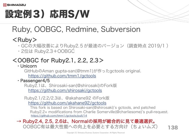 Copyright (C) Shimadzu Business Systems Corporation. All Rights Reserved
設定例３）応用S/W
138
Ruby, OOBGC, Redmine, Subversion
＜Ruby＞
・GCの大幅改善によりRuby2.５が最速のバージョン（調査時点 2019/1 ）
・2位は Ruby2.3＋OOBGC
＜OOBGC for Ruby2.1, 2.2, 2.3＞
・Unicorn
GitHubのAman gupta-san(@tmm1)が作ったgctools original.
https://github.com/tmm1/gctools
・Passenger4/5
Ruby2.1は、Shirosaki-san(@shirosaki)のFork版
https://github.com/shirosaki/gctools
Ruby2.1/2.2/2.3は、@akahane92 のFork版
https://github.com/akahane92/gctools
This fork is based on Shirosaki-san(@shirosaki)’s gctools, and patched
Ruby2.2+ modifications from Charlie Somerville(@charliesome)’s pull-request.
https://github.com/tmm1/gctools/pull/14
→ Ruby2.4, 2.5, 2.6は、Normalの採用が総合的に見て最適選択。
OOBGC有は最大性能への向上を必要とする方向け（ちょいムズ）
