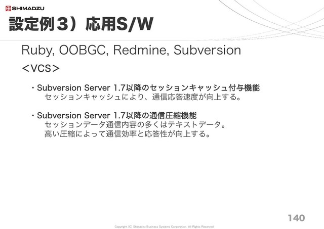 Copyright (C) Shimadzu Business Systems Corporation. All Rights Reserved
設定例３）応用S/W
140
Ruby, OOBGC, Redmine, Subversion
＜VCS＞
・Subversion Server 1.7以降のセッションキャッシュ付与機能
セッションキャッシュにより、通信応答速度が向上する。
・Subversion Server 1.7以降の通信圧縮機能
セッションデータ通信内容の多くはテキストデータ。
高い圧縮によって通信効率と応答性が向上する。
