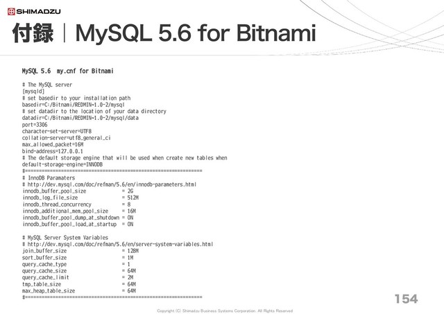 Copyright (C) Shimadzu Business Systems Corporation. All Rights Reserved
付録｜MySQL 5.6 for Bitnami
154
MySQL 5.6 my.cnf for Bitnami
# The MySQL server
[mysqld]
# set basedir to your installation path
basedir=C:/Bitnami/REDMIN~1.0-2/mysql
# set datadir to the location of your data directory
datadir=C:/Bitnami/REDMIN~1.0-2/mysql/data
port=3306
character-set-server=UTF8
collation-server=utf8_general_ci
max_allowed_packet=16M
bind-address=127.0.0.1
# The default storage engine that will be used when create new tables when
default-storage-engine=INNODB
#================================================================
# InnoDB Paramaters
# http://dev.mysql.com/doc/refman/5.6/en/innodb-parameters.html
innodb_buffer_pool_size = 2G
innodb_log_file_size = 512M
innodb_thread_concurrency = 8
innodb_additional_mem_pool_size = 16M
innodb_buffer_pool_dump_at_shutdown = ON
innodb_buffer_pool_load_at_startup = ON
# MySQL Server System Variables
# http://dev.mysql.com/doc/refman/5.6/en/server-system-variables.html
join_buffer_size = 128M
sort_buffer_size = 1M
query_cache_type = 1
query_cache_size = 64M
query_cache_limit = 2M
tmp_table_size = 64M
max_heap_table_size = 64M
#================================================================
