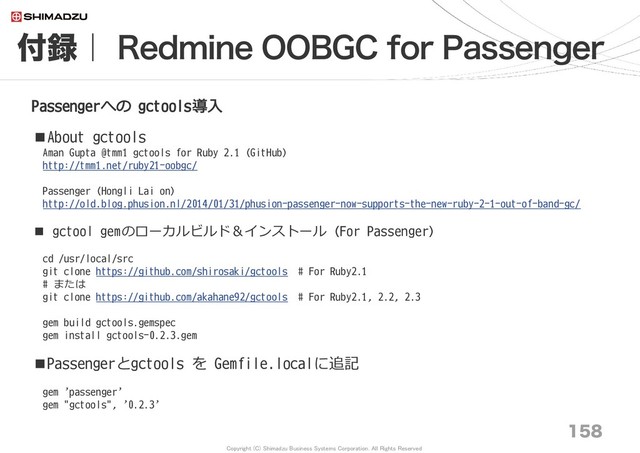Copyright (C) Shimadzu Business Systems Corporation. All Rights Reserved
付録｜ Redmine OOBGC for Passenger
158
Passengerへの gctools導入
■About gctools
Aman Gupta @tmm1 gctools for Ruby 2.1 (GitHub)
http://tmm1.net/ruby21-oobgc/
Passenger (Hongli Lai on)
http://old.blog.phusion.nl/2014/01/31/phusion-passenger-now-supports-the-new-ruby-2-1-out-of-band-gc/
■ gctool gemのローカルビルド＆インストール (For Passenger)
cd /usr/local/src
git clone https://github.com/shirosaki/gctools # For Ruby2.1
# または
git clone https://github.com/akahane92/gctools # For Ruby2.1, 2.2, 2.3
gem build gctools.gemspec
gem install gctools-0.2.3.gem
■Passengerとgctools を Gemfile.localに追記
gem 'passenger'
gem "gctools", '0.2.3'
