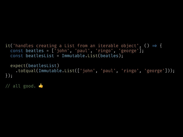 it('handles creating a List from an iterable object', () !=> {
const beatles = ['john', 'paul', 'ringo', 'george'];
const beatlesList = Immutable.List(beatles);
expect(beatlesList)
.toEqual(Immutable.List(['john', 'paul', 'ringo', 'george']));
});
!// all good. 
