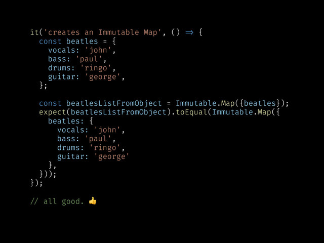 it('creates an Immutable Map', () !=> {
const beatles = {
vocals: 'john',
bass: 'paul',
drums: 'ringo',
guitar: 'george',
};
const beatlesListFromObject = Immutable.Map({beatles});
expect(beatlesListFromObject).toEqual(Immutable.Map({
beatles: {
vocals: 'john',
bass: 'paul',
drums: 'ringo',
guitar: 'george'
},
}));
});
!// all good. 
