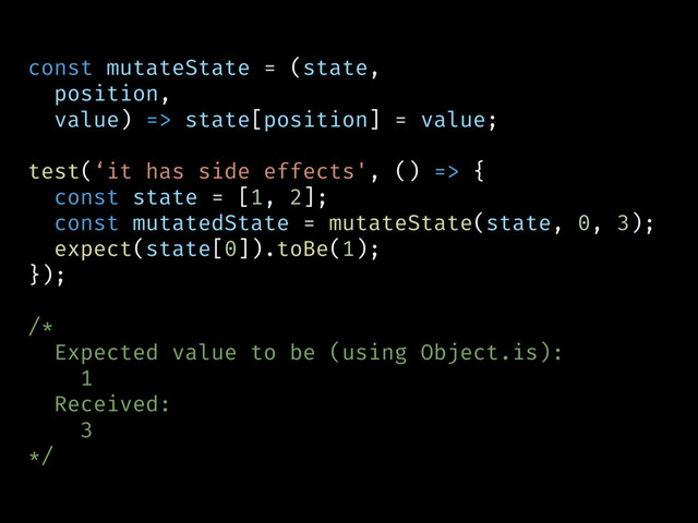 const mutateState = (state,
position,
value) => state[position] = value;
test(‘it has side effects', () => {
const state = [1, 2];
const mutatedState = mutateState(state, 0, 3);
expect(state[0]).toBe(1);
});
/*
Expected value to be (using Object.is):
1
Received:
3
*/
