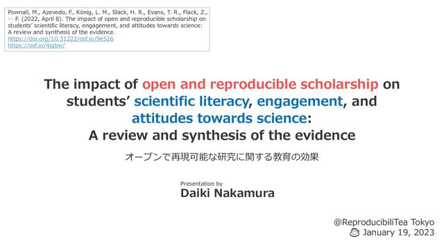 The impact of open and reproducible scholarship on
students’ scientific literacy, engagement, and
attitudes towards science:
A review and synthesis of the evidence
Presentation by
Daiki Nakamura
@ReproducibiliTea Tokyo
☕ January 19, 2023
Pownall, M., Azevedo, F., König, L. M., Slack, H. R., Evans, T. R., Flack, Z.,
… F. (2022, April 8). The impact of open and reproducible scholarship on
students’ scientific literacy, engagement, and attitudes towards science:
A review and synthesis of the evidence.
https://doi.org/10.31222/osf.io/9e526
https://osf.io/4jqbw/
オープンで再現可能な研究に関する教育の効果
