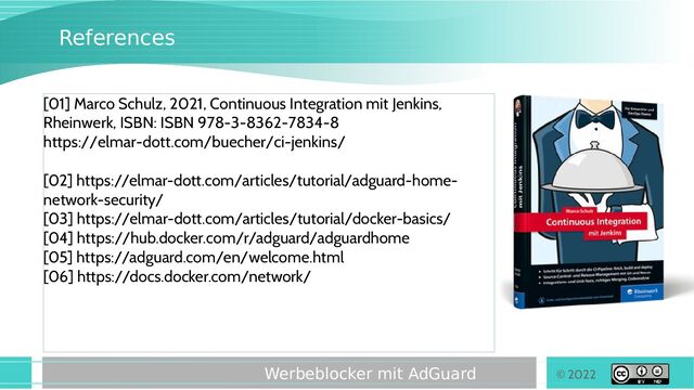 © 2022
Werbeblocker mit AdGuard
References
[01] Marco Schulz, 2021, Continuous Integration mit Jenkins,
Rheinwerk, ISBN: ISBN 978-3-8362-7834-8
https://elmar-dott.com/buecher/ci-jenkins/
[02] https://elmar-dott.com/articles/tutorial/adguard-home-
network-security/
[03] https://elmar-dott.com/articles/tutorial/docker-basics/
[04] https://hub.docker.com/r/adguard/adguardhome
[05] https://adguard.com/en/welcome.html
[06] https://docs.docker.com/network/
