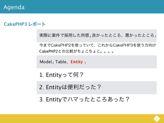 Agenda
CakePHP3 Ϩϙʔτ
࣮ࡍʹҊ݅Ͱ࠾༻ͨ͠ॴײ (ྑ͔ͬͨͱ͜Ζɺѱ͔ͬͨͱ͜Ζ)
Model ( TableɺEntity )
1. EntityͬͯԿʁ
2. Entity͸ศརͩͬͨʁ
3. EntityͰϋϚͬͨͱ͜Ζ͋ͬͨʁ
ࠓ·Ͱ$BLF1)1Λ࢖͍ͬͯͯɺ͜Ε͔Β$BLF1)1Λ࢖͏ํ޲͚
CakePHP2ͱͷൺֱ͕ͪΐͪ͜ΐ͜ɻɻɻɻ
