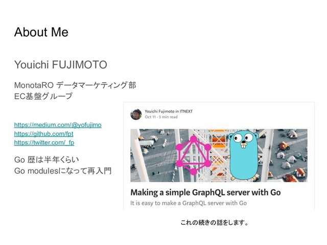 About Me
Youichi FUJIMOTO
MonotaRO データマーケティング部
EC基盤グループ
https://medium.com/@yofujimo
https://github.com/fpt
https://twitter.com/_fp
Go 歴は半年くらい
Go modulesになって再入門
これの続きの話をします。
