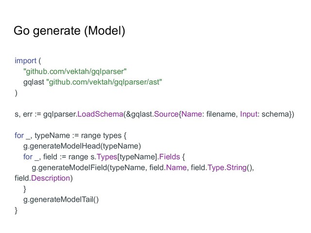 Go generate (Model)
import (
"github.com/vektah/gqlparser"
gqlast "github.com/vektah/gqlparser/ast"
)
s, err := gqlparser.LoadSchema(&gqlast.Source{Name: filename, Input: schema})
for _, typeName := range types {
g.generateModelHead(typeName)
for _, field := range s.Types[typeName].Fields {
g.generateModelField(typeName, field.Name, field.Type.String(),
field.Description)
}
g.generateModelTail()
}
