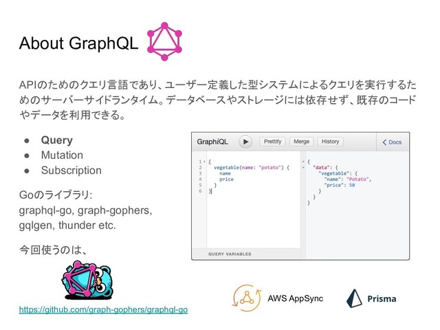 About GraphQL
APIのためのクエリ言語であり、ユーザー定義した型システムによるクエリを実行するた
めのサーバーサイドランタイム。データベースやストレージには依存せず、既存のコード
やデータを利用できる。
● Query
● Mutation
● Subscription
Goのライブラリ:
graphql-go, graph-gophers,
gqlgen, thunder etc.
今回使うのは、
https://github.com/graph-gophers/graphql-go
AWS AppSync
