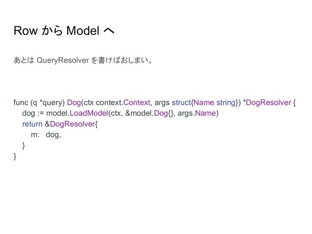 Row から Model へ
あとは QueryResolver を書けばおしまい。
func (q *query) Dog(ctx context.Context, args struct{Name string}) *DogResolver {
dog := model.LoadModel(ctx, &model.Dog{}, args.Name)
return &DogResolver{
m: dog,
}
}
