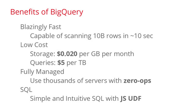Blazingly Fast
Capable of scanning 10B rows in ~10 sec
Low Cost
Storage: $0.020 per GB per month
Queries: $5 per TB
Fully Managed
Use thousands of servers with zero-ops
SQL
Simple and Intuitive SQL with JS UDF
Benefits of BigQuery
