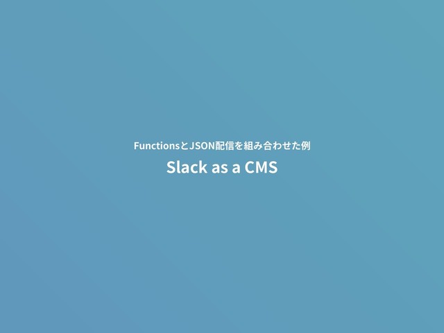 Slack as a CMS
FunctionsとJSON配信を組み合わせた例
