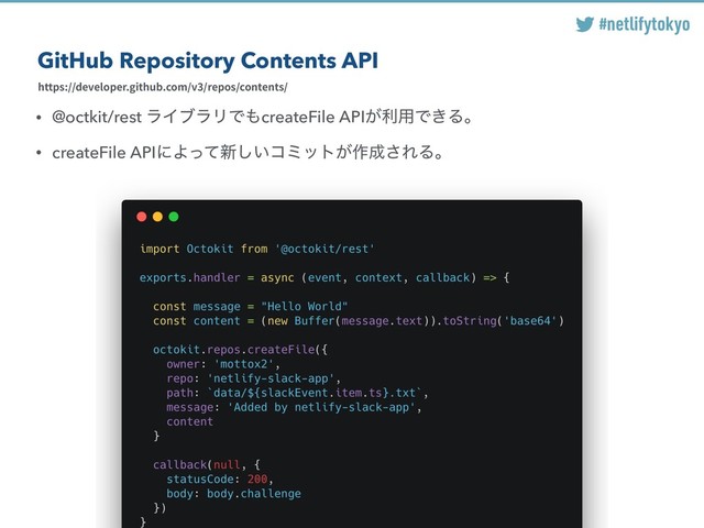 #netlifytokyo
GitHub Repository Contents API
https://developer.github.com/v3/repos/contents/
• @octkit/rest ϥΠϒϥϦͰ΋createFile API͕ར༻Ͱ͖Δɻ
• createFile APIʹΑͬͯ৽͍͠ίϛοτ͕࡞੒͞ΕΔɻ
