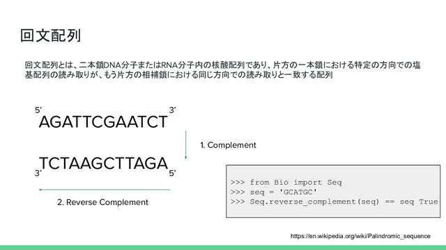 回文配列
https://en.wikipedia.org/wiki/Palindromic_sequence
回文配列とは、二本鎖DNA分子またはRNA分子内の核酸配列であり、片方の一本鎖における特定の方向での塩
基配列の読み取りが、もう片方の相補鎖における同じ方向での読み取りと一致する配列
AGATTCGAATCT
TCTAAGCTTAGA
1. Complement
2. Reverse Complement
5’ 3’
3’ 5’
>>> from Bio import Seq
>>> seq = 'GCATGC'
>>> Seq.reverse_complement(seq) == seq True
