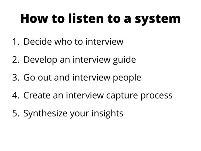How to listen to a system
1. Decide who to interview
2. Develop an interview guide
3. Go out and interview people
4. Create an interview capture process
5. Synthesize your insights
