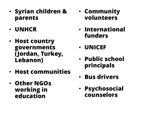 • Syrian children &
parents
• UNHCR
• Host country
governments
(Jordan, Turkey,
Lebanon)
• Host communities
• Other NGOs
working in
education
• Community
volunteers
• International
funders
• UNICEF
• Public school
principals
• Bus drivers
• Psychosocial
counselors
