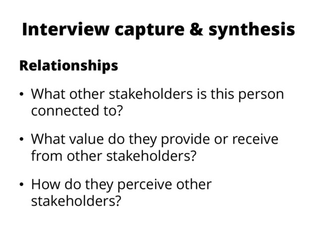 Interview capture & synthesis
Relationships
• What other stakeholders is this person
connected to?
• What value do they provide or receive
from other stakeholders?
• How do they perceive other
stakeholders?

