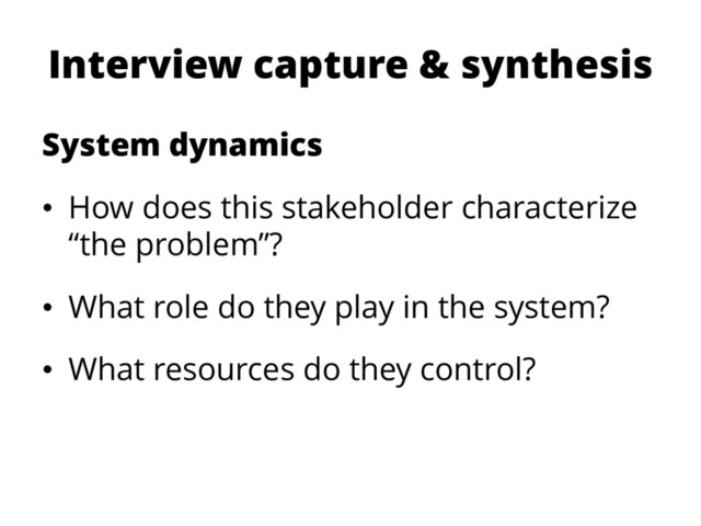 Interview capture & synthesis
System dynamics
• How does this stakeholder characterize
“the problem”?
• What role do they play in the system?
• What resources do they control?
