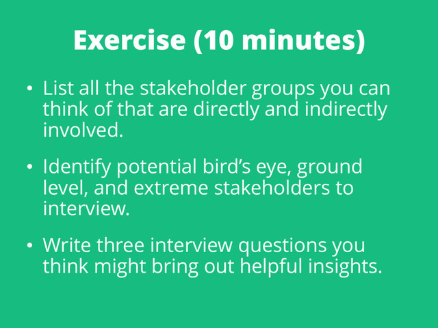 Exercise (10 minutes)
• List all the stakeholder groups you can
think of that are directly and indirectly
involved.
• Identify potential bird’s eye, ground
level, and extreme stakeholders to
interview.
• Write three interview questions you
think might bring out helpful insights.
