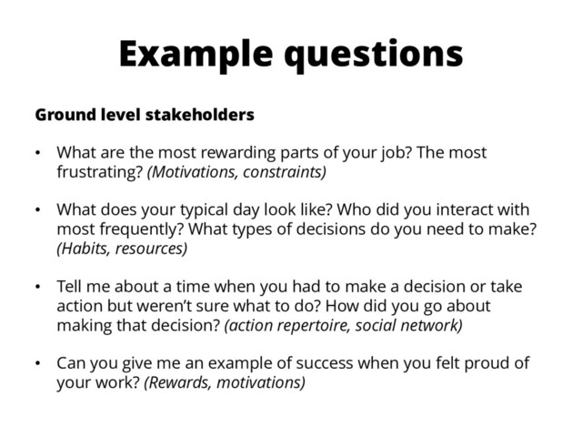 Example questions
Ground level stakeholders
• What are the most rewarding parts of your job? The most
frustrating? (Motivations, constraints)
• What does your typical day look like? Who did you interact with
most frequently? What types of decisions do you need to make?
(Habits, resources)
• Tell me about a time when you had to make a decision or take
action but weren’t sure what to do? How did you go about
making that decision? (action repertoire, social network)
• Can you give me an example of success when you felt proud of
your work? (Rewards, motivations)
