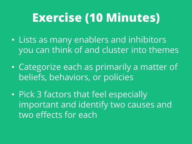 Exercise (10 Minutes)
• Lists as many enablers and inhibitors
you can think of and cluster into themes
• Categorize each as primarily a matter of
beliefs, behaviors, or policies
• Pick 3 factors that feel especially
important and identify two causes and
two effects for each
