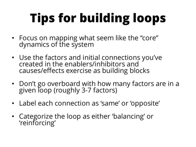Tips for building loops
• Focus on mapping what seem like the “core”
dynamics of the system
• Use the factors and initial connections you’ve
created in the enablers/inhibitors and
causes/effects exercise as building blocks
• Don’t go overboard with how many factors are in a
given loop (roughly 3-7 factors)
• Label each connection as ‘same’ or ‘opposite’
• Categorize the loop as either ‘balancing’ or
‘reinforcing’
