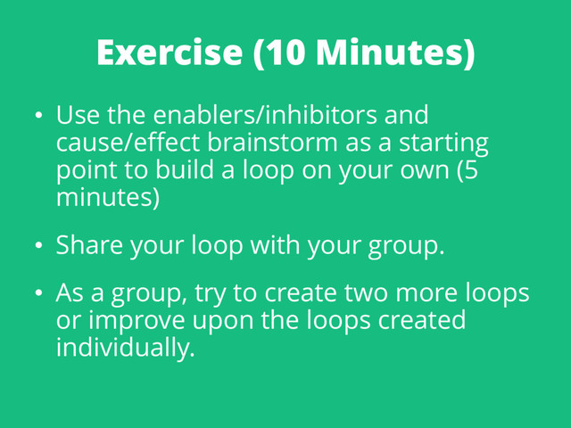 Exercise (10 Minutes)
• Use the enablers/inhibitors and
cause/effect brainstorm as a starting
point to build a loop on your own (5
minutes)
• Share your loop with your group.
• As a group, try to create two more loops
or improve upon the loops created
individually.
