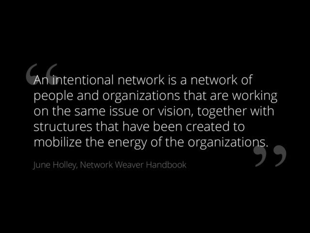 ”
“
An intentional network is a network of
people and organizations that are working
on the same issue or vision, together with
structures that have been created to
mobilize the energy of the organizations.
June Holley, Network Weaver Handbook
