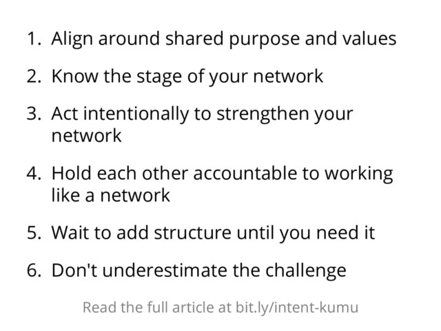 1. Align around shared purpose and values
2. Know the stage of your network
3. Act intentionally to strengthen your
network
4. Hold each other accountable to working
like a network
5. Wait to add structure until you need it
6. Don't underestimate the challenge
Read the full article at bit.ly/intent-kumu
