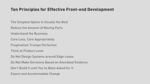 Ten Principles for Effective Front-end Development
The Simplest Option Is Usually the Best
Reduce the Amount of Moving Parts
Understand the Business
Care Less, Care Appropriately
Pragmatism Trumps Perfection
Think at Product Level
Do Not Design Systems around Edge-cases
Do Not Make Decisions Based on Anecdotal Evidence
Don’t Build It until You’ve Been Asked for It
Expect and Accommodate Change
