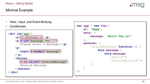 • View-, Input- and Event-Bindung
• Conditionals
<div>
<p>{{ message }}</p>
<p>
Please enter a Message!</p>
<p>

</p>

Reverse Message

</div>
Basics – Getting Started
Minimal Example
© msg | March 2018 | Vue.js – developer friendly, fast and versatile | Alexander Schwartz 13
var app = new Vue({
el: '#app',
data: {
message: 'Hello Vue.js!'
},
methods: {
reverseMessage: function () {
this.message =
this.message
.split('')
.reverse().join('')
}
}
})
