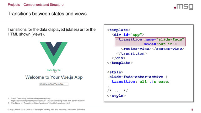 Projects – Components and Structure
1. Sarah Drasner @ Software Engineering Daily
https://softwareengineeringdaily.com/2017/12/01/animating-vuejs-with-sarah-drasner/
2. Vue Guide on Transitions: https://vuejs.org/v2/guide/transitions.html
Transitions between states and views
© msg | March 2018 | Vue.js – developer friendly, fast and versatile | Alexander Schwartz 18
Transitions for the data displayed (states) or for the
HTML shown (views).

<div>



</div>


.slide-fade-enter-active {
transition: all .3s ease;
}
/* ... */

