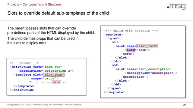 Projects – Components and Structure
Slots to override default sub-templates of the child
© msg | March 2018 | Vue.js – developer friendly, fast and versatile | Alexander Schwartz 20
The parent passes slots that can override
pre-defined parts of the HTML displayed by the child.
The child defines props that can be used in
the slots to display data.


<span>
<dt>

{{term}}

</dt>
<dd>

{{description}}

</dd>
</span>




T: {{ props.term }}


