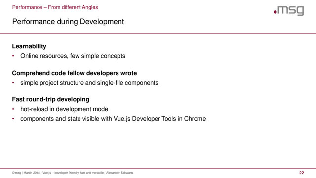 Performance – From different Angles
Performance during Development
© msg | March 2018 | Vue.js – developer friendly, fast and versatile | Alexander Schwartz 22
Learnability
• Online resources, few simple concepts
Comprehend code fellow developers wrote
• simple project structure and single-file components
Fast round-trip developing
• hot-reload in development mode
• components and state visible with Vue.js Developer Tools in Chrome

