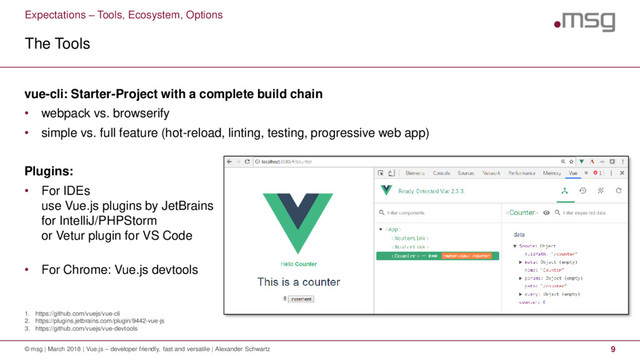 Expectations – Tools, Ecosystem, Options
1. https://github.com/vuejs/vue-cli
2. https://plugins.jetbrains.com/plugin/9442-vue-js
3. https://github.com/vuejs/vue-devtools
The Tools
© msg | March 2018 | Vue.js – developer friendly, fast and versatile | Alexander Schwartz 9
vue-cli: Starter-Project with a complete build chain
• webpack vs. browserify
• simple vs. full feature (hot-reload, linting, testing, progressive web app)
Plugins:
• For IDEs
use Vue.js plugins by JetBrains
for IntelliJ/PHPStorm
or Vetur plugin for VS Code
• For Chrome: Vue.js devtools

