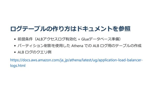 ログテーブルの作り方はドキュメントを参照
前提条件（ALBアクセスログ有効化 + Glueデータベース準備）
パーティション射影を使用した Athena での ALB ログ用のテーブルの作成
ALB ログのクエリ例
https://docs.aws.amazon.com/ja_jp/athena/latest/ug/application-load-balancer-
logs.html
