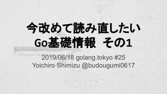 今改めて読み直したい
Go基礎情報 その1
2019/06/18 golang.tokyo #25
Yoichiro Shimizu @budougumi0617
