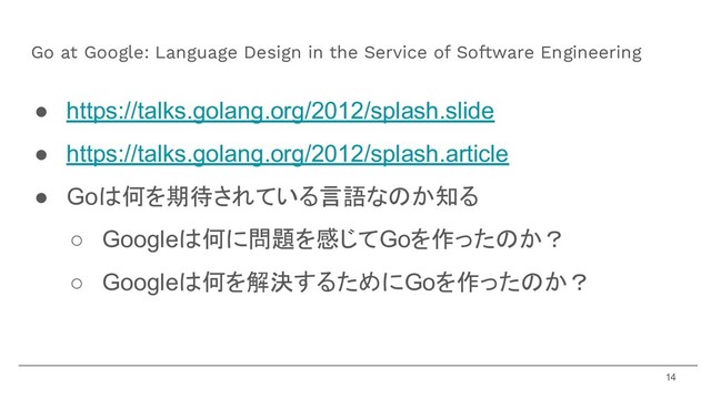 ● https://talks.golang.org/2012/splash.slide
● https://talks.golang.org/2012/splash.article
● Goは何を期待されている言語なのか知る
○ Googleは何に問題を感じてGoを作ったのか？
○ Googleは何を解決するためにGoを作ったのか？
Go at Google: Language Design in the Service of Software Engineering
14
