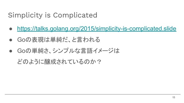 ● https://talks.golang.org/2015/simplicity-is-complicated.slide
● Goの表現は単純だ、と言われる
● Goの単純さ、シンプルな言語イメージは
どのように醸成されているのか？
Simplicity is Complicated
15
